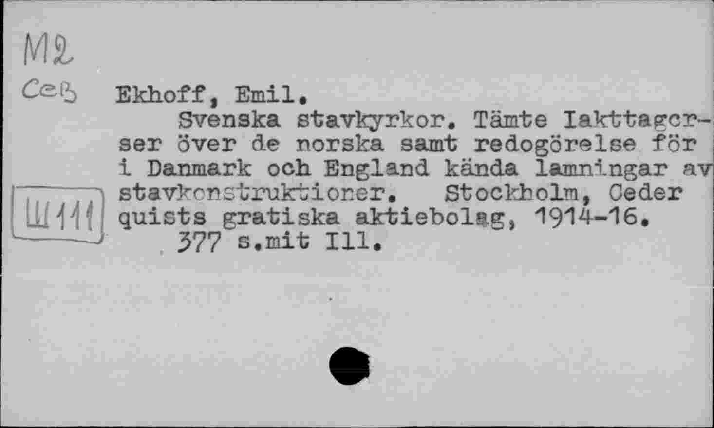 ﻿Mt
Ce-і, Bkhof f, Emil.
Svenska stavkyrkor. Tarnte lakttagcr-ser over de norska samt redogörelse för 1 Danmark ooh England kända lamningar av stavkonstruktloner, Stockholm, Ceder quists gratiska aktiebolag, 1914-16.
377 s.mit Ill.